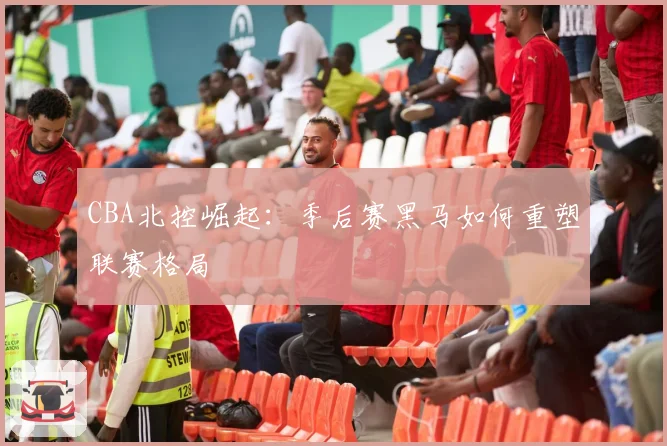 CBA北控崛起：季后赛黑马如何重塑联赛格局