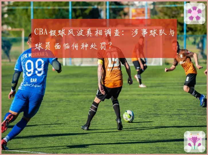 CBA假球风波真相调查：涉事球队与球员面临何种处罚？