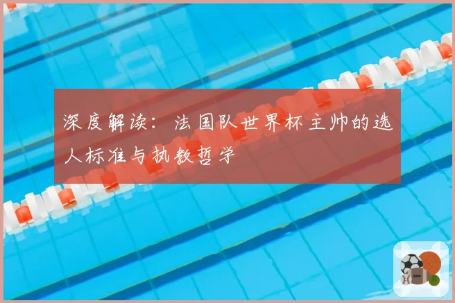 深度解读:法国队世界杯主帅的选人标准与执教哲学