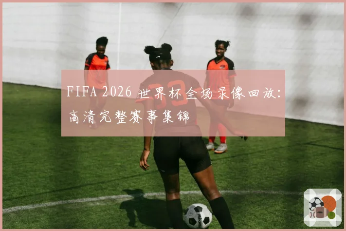 FIFA 2026 世界杯全场录像回放：高清完整赛事集锦